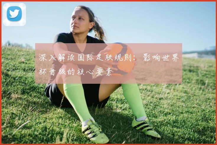 深入解读国际足联规则：影响世界杯晋级的核心要素