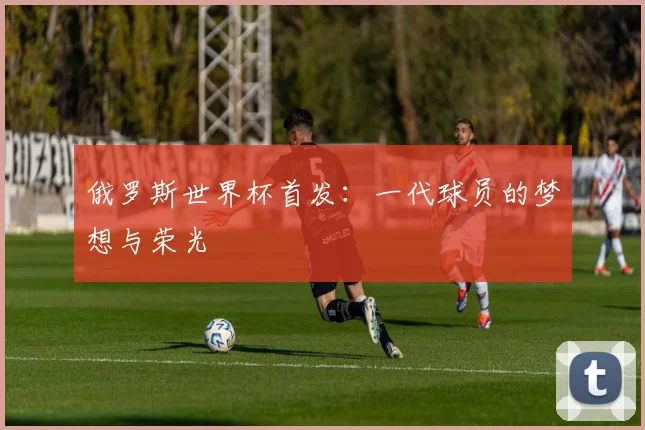 俄罗斯世界杯首发：一代球员的梦想与荣光