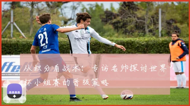 从积分看战术：专访名帅探讨世界杯小组赛的晋级策略